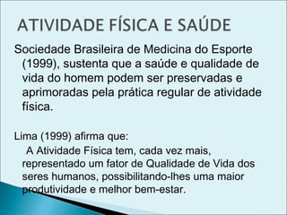 Sociedade Brasileira de Medicina do Esporte
(1999), sustenta que a saúde e qualidade de
vida do homem podem ser preservadas e
aprimoradas pela prática regular de atividade
física.
Lima (1999) afirma que:
A Atividade Física tem, cada vez mais,
representado um fator de Qualidade de Vida dos
seres humanos, possibilitando-lhes uma maior
produtividade e melhor bem-estar.
 
