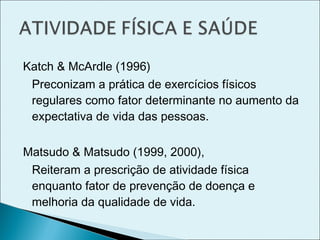 Katch & McArdle (1996)
Preconizam a prática de exercícios físicos
regulares como fator determinante no aumento da
expectativa de vida das pessoas.
Matsudo & Matsudo (1999, 2000),
Reiteram a prescrição de atividade física
enquanto fator de prevenção de doença e
melhoria da qualidade de vida.
 