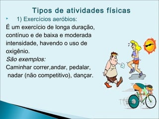 Tipos de atividades físicas
 1) Exercícios aeróbios:
É um exercício de longa duração,
contínuo e de baixa e moderada
intensidade, havendo o uso de
oxigênio.
São exemplos:
Caminhar correr,andar, pedalar,
nadar (não competitivo), dançar.
 