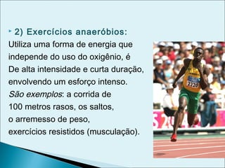  2) Exercícios anaeróbios:
Utiliza uma forma de energia que
independe do uso do oxigênio, é
De alta intensidade e curta duração,
envolvendo um esforço intenso.
São exemplos: a corrida de
100 metros rasos, os saltos,
o arremesso de peso,
exercícios resistidos (musculação).
 