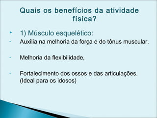 Quais os benefícios da atividade
física?
 1) Músculo esquelético:
• Auxilia na melhoria da força e do tônus muscular,
• Melhoria da flexibilidade,
• Fortalecimento dos ossos e das articulações.
(Ideal para os idosos)
 