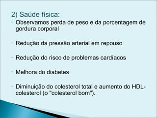 2) Saúde física:
• Observamos perda de peso e da porcentagem de
gordura corporal
• Redução da pressão arterial em repouso
• Redução do risco de problemas cardíacos
• Melhora do diabetes
• Diminuição do colesterol total e aumento do HDL-
colesterol (o "colesterol bom").
 