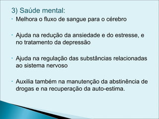 3) Saúde mental:
• Melhora o fluxo de sangue para o cérebro
• Ajuda na redução da ansiedade e do estresse, e
no tratamento da depressão
• Ajuda na regulação das substâncias relacionadas
ao sistema nervoso
• Auxilia também na manutenção da abstinência de
drogas e na recuperação da auto-estima.
 