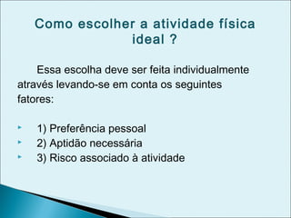 Como escolher a atividade física
ideal ?
Essa escolha deve ser feita individualmente
através levando-se em conta os seguintes
fatores:
 1) Preferência pessoal
 2) Aptidão necessária
 3) Risco associado à atividade
 