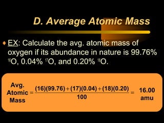 Avg.
Atomic
Mass
D. Average Atomic Mass
♦EX: Calculate the avg. atomic mass of
oxygen if its abundance in nature is 99.76%
16
O, 0.04% 17
O, and 0.20% 18
O.
=
++
=
100
(18)(0.20)(17)(0.04))(16)(99.76 16.00
amu
 