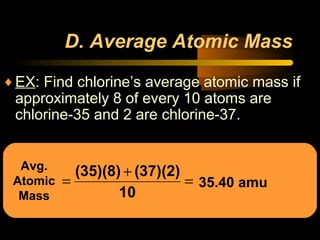 Avg.
Atomic
Mass
D. Average Atomic Mass
♦EX: Find chlorine’s average atomic mass if
approximately 8 of every 10 atoms are
chlorine-35 and 2 are chlorine-37.
=
+
=
10
(37)(2)(35)(8)
35.40 amu
 