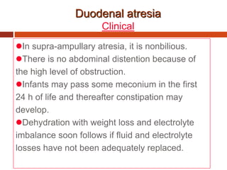 Duodenal atresia
Clinical
In supra-ampullary atresia, it is nonbilious.
There is no abdominal distention because of
the high level of obstruction.
Infants may pass some meconium in the first
24 h of life and thereafter constipation may
develop.
Dehydration with weight loss and electrolyte
imbalance soon follows if fluid and electrolyte
losses have not been adequately replaced.
 
