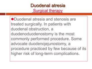Duodenal atresia
Surgical therapy
Duodenal atresia and stenosis are
treated surgically. In patients with
duodenal obstruction, a
duodenoduodenostomy is the most
commonly performed procedure. Some
advocate duodenojejunostomy, a
procedure practiced by few because of its
higher risk of long-term complications.
 