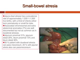 Small-bowel atresia
Jejuno-ileal atresia has a prevalence
rate of approximately 1:330–1:1,500
live births, with a third of infants either
born prematurely or small for date.
Associated chromosomal and extra
abdominal anomalies (7%) are well
documented but not as common as in
duodenal atresias.
Jejunum proximal 31%, jejunum
distal 20%, ileum proximal 13% and
ileum distal 36%
30 % patient with duodenal atresia
can pass meconeum, 20 % with jejunal
atreia also can passmeconeum
 