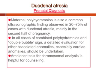 Duodenal atresia
Prenatal Diagnosis
Maternal polyhydramnios is also a common
ultrasonographic finding observed in 20–75% of
cases with duodenal atresia, mainly in the
second half of pregnancy.
 In all cases of combined polyhydramnios and
“double bubble” sign, a detailed evaluation for
other associated anomalies, especially cardiac
anomalies, should be undertaken.
Amniocentesis for chromosomal analysis is
helpful for counseling.
 