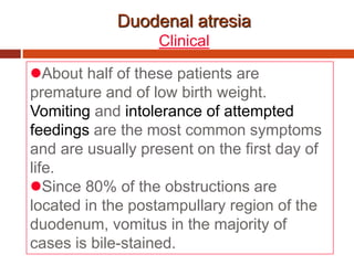 Duodenal atresia
Clinical
About half of these patients are
premature and of low birth weight.
Vomiting and intolerance of attempted
feedings are the most common symptoms
and are usually present on the first day of
life.
Since 80% of the obstructions are
located in the postampullary region of the
duodenum, vomitus in the majority of
cases is bile-stained.
 
