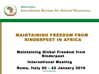 African Union
Interafrican Bureau for Animal Resources
www.au-ibar.org
MAINTAINING FREEDOM FROM
RINDERPEST IN AFRICA
Maintaining Global Freedom from
Rinderpest
International Meeting
Rome, Italy 20 – 22 January 2016
 