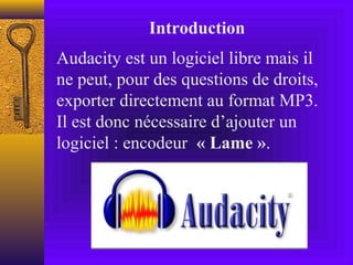 Introduction
Audacity est un logiciel libre mais il
ne peut, pour des questions de droits,
exporter directement au format MP3.
Il est donc nécessaire d’ajouter un
logiciel : encodeur  « Lame ».
 