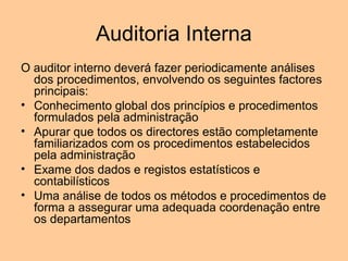 Auditoria Interna
O auditor interno deverá fazer periodicamente análises
  dos procedimentos, envolvendo os seguintes factores
  principais:
• Conhecimento global dos princípios e procedimentos
  formulados pela administração
• Apurar que todos os directores estão completamente
  familiarizados com os procedimentos estabelecidos
  pela administração
• Exame dos dados e registos estatísticos e
  contabilísticos
• Uma análise de todos os métodos e procedimentos de
  forma a assegurar uma adequada coordenação entre
  os departamentos
 