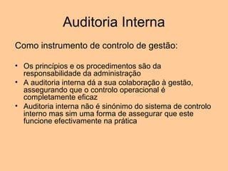 Auditoria Interna
Como instrumento de controlo de gestão:

• Os princípios e os procedimentos são da
  responsabilidade da administração
• A auditoria interna dá a sua colaboração à gestão,
  assegurando que o controlo operacional é
  completamente eficaz
• Auditoria interna não é sinónimo do sistema de controlo
  interno mas sim uma forma de assegurar que este
  funcione efectivamente na prática
 