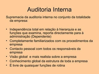 Auditoria Interna
Supremacia da auditoria interna no conjunto da totalidade
  da empresa:

• Independência total em relação à hierarquia e as
  funções que examina, reporta directamente para à
  administração (Dependente)
• Completamente familiarizados com os procedimentos da
  empresa
• Contacto pessoal com todos os responsáveis da
  empresa
• Visão global e mais realista sobre a empresa
• Conhecimento global da estrutura de toda a empresa
• É livre de quaisquer funções de rotina
 