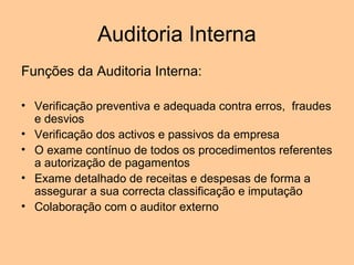Auditoria Interna
Funções da Auditoria Interna:

• Verificação preventiva e adequada contra erros, fraudes
  e desvios
• Verificação dos activos e passivos da empresa
• O exame contínuo de todos os procedimentos referentes
  a autorização de pagamentos
• Exame detalhado de receitas e despesas de forma a
  assegurar a sua correcta classificação e imputação
• Colaboração com o auditor externo
 
