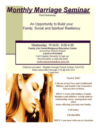 Need to Talk?

 Call one of our Free and Confidential
 Military and Family Life Counselors
         who are here to listen.

 MFLC’s work with Soldiers, Family
Members and children to help address
relationship, stress management and
                  other
 issues affecting you and your family.

              Call today:

            270-206-0856

MFLC’s can meet with you at a location
 