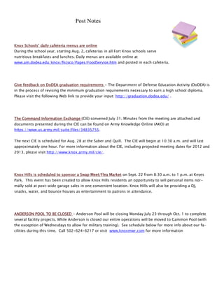 Post Notes



Knox Schools’ daily cafeteria menus are online
During the school year, starting Aug. 2, cafeterias in all Fort Knox schools serve
nutritious breakfasts and lunches. Daily menus are available online at
www.am.dodea.edu/knox/fkcsco/Pages/FoodService.htm and posted in each cafeteria.




Give feedback on DoDEA graduation requirements - The Department of Defense Education Activity (DoDEA) is
in the process of revising the minimum graduation requirements necessary to earn a high school diploma.
Please visit the following Web link to provide your input: http://graduation.dodea.edu/ .




The Command Information Exchange (CIE) convened July 31. Minutes from the meeting are attached and
documents presented during the CIE can be found on Army Knowledge Online (AKO) at
https://www.us.army.mil/suite/files/34835755.


The next CIE is scheduled for Aug. 28 at the Saber and Quill. The CIE will begin at 10:30 a.m. and will last
approximately one hour. For more information about the CIE, including projected meeting dates for 2012 and
2013, please visit http://www.knox.army.mil/cie/.




Knox Hills is scheduled to sponsor a Swap Meet/Flea Market on Sept. 22 from 8:30 a.m. to 1 p.m. at Keyes
Park. This event has been created to allow Knox Hills residents an opportunity to sell personal items nor-
mally sold at post-wide garage sales in one convenient location. Knox Hills will also be providing a DJ,
snacks, water, and bounce houses as entertainment to patrons in attendance.




ANDERSON POOL TO BE CLOSED - Anderson Pool will be closing Monday July 23 through Oct. 1 to complete
several facility projects. While Anderson is closed our entire operations will be moved to Gammon Pool (with
the exception of Wednesdays to allow for military training). See schedule below for more info about our fa-
cilities during this time. Call 502-624-6217 or visit www.knoxmwr.com for more information
 
