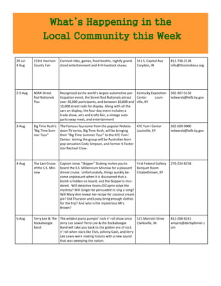 What’s Happening in the
                Local Community this Week

29 Jul-   153rd Harrison     Carnival rides, games, food booths, nightly grand-   341 S. Capitol Ave   812-738-2138
4 Aug     County Fair        stand entertainment and 4-H livestock shows.         Corydon, IN          info@thisisindiana.org




2-5 Aug   NSRA Street        Recognized as the world's largest automotive par- Kentucky Exposition     502-367-5150
          Rod Nationals      ticipation event, the Street Rod Nationals attract Center    Louis-       ledwards@ksfb.ky.gov
          Plus               over 30,000 participants, and between 10,000 and ville, KY
                             15,000 street rods for display. Along with all the
                             cars on display, the four-day event includes a
                             trade show, arts and crafts fair, a vintage auto
                             parts swap meet, and entertainment
3-Aug     Big Time Rush's    The Famous foursome from the popular Nickelo- KFC Yum! Center             502-690-9000
          "Big Time Sum-     deon TV series, Big Time Rush, will be bringing   Louisville, KY          ledwards@ksfb.ky.gov
          mer Tour"          their "Big Time Summer Tour" to the KFC Yum!
                             Center. Joining the group will be Australian-born
                             pop sensation Cody Simpson, and former X-Factor
                             star Rachael Crow.



4-Aug     The Last Cruise    Captain Jonas "Skipper" Stubing invites you to    First Federal Gallery   270-234-8258
          of the S.S. Min-   board the S.S. Millennium Minnow for a pleasant Banquet Room
          now                dinner cruise. Unfortunately, things quickly be-  Elizabethtown, KY
                             come unpleasant when it is discovered that a
                             bomb is hidden on board, and the Skipper is mur-
                             dered. Will detective Keanu DiCaprio solve the
                             mystery? Will Ginger be persuaded to sing a song?
                             Will Mary Ann reveal her recipe for coconut cream
                             pie? Did Thurston and Lovey bring enough clothes
                             for the trip? And who is the mysterious Mrs.
                             Brown?


6-Aug     Terry Lee & The The wildest piano pumpin' rock n' roll show since 525 Marriott Drive         812-288-8281
          Rockaboogie     Jerry Lee Lewis! Terry Lee & the Rockaboogie          Clarksville, IN        amyers@derbydinner.c
          Band            Band will take you back to the golden era of rock                            om
                          n' roll when stars like Elvis, Johnny Cash, and Jerry
                          Lee Lewis were making history with a new sound
                          that was sweeping the nation.
 