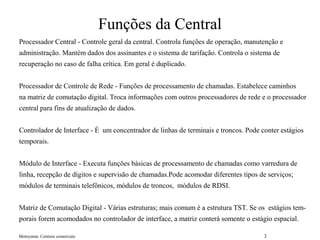 Motoyama: Centrais comerciais 3
Funções da Central
Processador Central - Controle geral da central. Controla funções de operação, manutenção e
administração. Mantém dados dos assinantes e o sistema de tarifação. Controla o sistema de
recuperação no caso de falha crítica. Em geral é duplicado.
Processador de Controle de Rede - Funções de processamento de chamadas. Estabelece caminhos
na matriz de comutação digital. Troca informações com outros processadores de rede e o processador
central para fins de atualização de dados.
Controlador de Interface - É um concentrador de linhas de terminais e troncos. Pode conter estágios
temporais.
Módulo de Interface - Executa funções básicas de processamento de chamadas como varredura de
linha, recepção de dígitos e supervisão de chamadas.Pode acomodar diferentes tipos de serviços;
módulos de terminais telefônicos, módulos de troncos, módulos de RDSI.
Matriz de Comutação Digital - Várias estruturas; mais comum é a estrutura TST. Se os estágios tem-
porais forem acomodados no controlador de interface, a matriz conterá somente o estágio espacial.
 