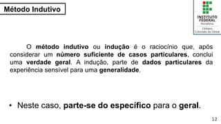 Método Indutivo
12
O método indutivo ou indução é o raciocínio que, após
considerar um número suficiente de casos particulares, conclui
uma verdade geral. A indução, parte de dados particulares da
experiência sensível para uma generalidade.
• Neste caso, parte-se do específico para o geral.
 