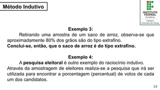 Método Indutivo
14
Exemplo 3:
Retirando uma amostra de um saco de arroz, observa-se que
aproximadamente 80% dos grãos são do tipo extrafino.
Conclui-se, então, que o saco de arroz é do tipo extrafino.
Exemplo 4:
A pesquisa eleitoral é outro exemplo do raciocínio indutivo.
Através da amostragem de eleitores realiza-se a pesquisa que irá ser
utilizada para encontrar a porcentagem (percentual) de votos de cada
um dos candidatos.
 