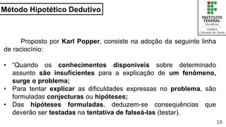 Método Hipotético Dedutivo
19
Proposto por Karl Popper, consiste na adoção da seguinte linha
de raciocínio:
• “Quando os conhecimentos disponíveis sobre determinado
assunto são insuficientes para a explicação de um fenômeno,
surge o problema;
• Para tentar explicar as dificuldades expressas no problema, são
formuladas conjecturas ou hipóteses;
• Das hipóteses formuladas, deduzem-se consequências que
deverão ser testadas na tentativa de falseá-las (testar).
 