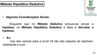 Método Hipotético Dedutivo
20
• Algumas Considerações Gerais:
Enquanto que no Método Dedutivo procura-se provar a
hipótese, no Método Hipotético Dedutivo a ideia é derrubar a
hipótese.
• Ex:
Uso das vacinas para a covid 19 não são capazes de resolvem
totalmente a cura.
 