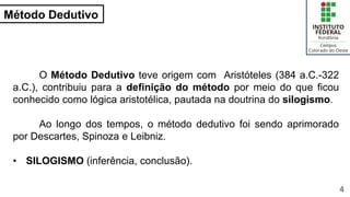 Método Dedutivo
4
O Método Dedutivo teve origem com Aristóteles (384 a.C.-322
a.C.), contribuiu para a definição do método por meio do que ficou
conhecido como lógica aristotélica, pautada na doutrina do silogismo.
Ao longo dos tempos, o método dedutivo foi sendo aprimorado
por Descartes, Spinoza e Leibniz.
• SILOGISMO (inferência, conclusão).
 