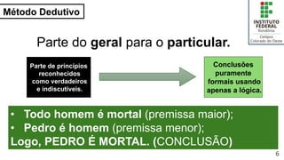 Método Dedutivo
6
Parte do geral para o particular.
Parte de princípios
reconhecidos
como verdadeiros
e indiscutíveis.
Conclusões
puramente
formais usando
apenas a lógica.
• Todo homem é mortal (premissa maior);
• Pedro é homem (premissa menor);
Logo, PEDRO É MORTAL. (CONCLUSÃO)
 