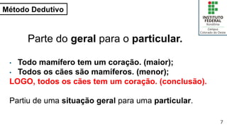 Método Dedutivo
7
Parte do geral para o particular.
• Todo mamífero tem um coração. (maior);
• Todos os cães são mamíferos. (menor);
LOGO, todos os cães tem um coração. (conclusão).
Partiu de uma situação geral para uma particular.
 