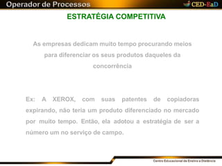 ESTRATÉGIA COMPETITIVA
As empresas dedicam muito tempo procurando meios
para diferenciar os seus produtos daqueles da
concorrência
Ex: A XEROX, com suas patentes de copiadoras
expirando, não teria um produto diferenciado no mercado
por muito tempo. Então, ela adotou a estratégia de ser a
número um no serviço de campo.
 