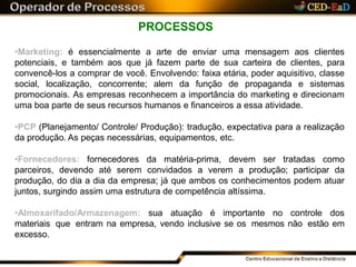 PROCESSOS
•Marketing: é essencialmente a arte de enviar uma mensagem aos clientes
potenciais, e também aos que já fazem parte de sua carteira de clientes, para
convencê-los a comprar de você. Envolvendo: faixa etária, poder aquisitivo, classe
social, localização, concorrente; alem da função de propaganda e sistemas
promocionais. As empresas reconhecem a importância do marketing e direcionam
uma boa parte de seus recursos humanos e financeiros a essa atividade.
•PCP (Planejamento/ Controle/ Produção): tradução, expectativa para a realização
da produção. As peças necessárias, equipamentos, etc.
•Fornecedores: fornecedores da matéria-prima, devem ser tratadas como
parceiros, devendo até serem convidados a verem a produção; participar da
produção, do dia a dia da empresa; já que ambos os conhecimentos podem atuar
juntos, surgindo assim uma estrutura de competência altíssima.
•Almoxarifado/Armazenagem: sua atuação é importante no controle dos
materiais que entram na empresa, vendo inclusive se os mesmos não estão em
excesso.
 