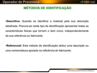 MÉTODOS DE IDENTIFICAÇÃO
•Descritivo: Quando se identifica o material pela sua descrição
detalhada. Procura-se neste tipo de identificação apresentar todas as
características físicas que tornem o item único, independentemente
da sua referência ou fabricante.
•Referencial: Este método de identificação atribui uma descrição ou
uma nomenclatura apoiada na referência do fabricante.
 