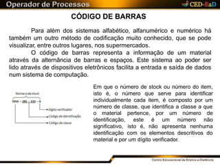CÓDIGO DE BARRAS
Para além dos sistemas alfabético, alfanumérico e numérico há
também um outro método de codificação muito conhecido, que se pode
visualizar, entre outros lugares, nos supermercados.
O código de barras representa a informação de um material
através da alternância de barras e espaços. Este sistema ao poder ser
lido através de dispositivos eletrônicos facilita a entrada e saída de dados
num sistema de computação.
Em que o número de stock ou número do item,
isto é, o número que serve para identificar
individualmente cada item, é composto por um
número de classe, que identifica a classe a que
o material
identificação,
significativo,
pertence, por um número de
este é um número não
isto é, não apresenta nenhuma
identificação com os elementos descritivos do
material e por um dígito verificador.
 