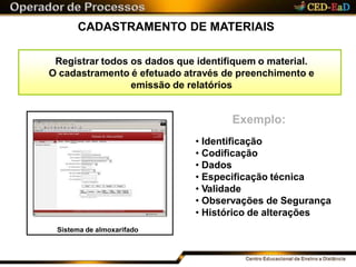 CADASTRAMENTO DE MATERIAIS
Registrar todos os dados que identifiquem o material.
O cadastramento é efetuado através de preenchimento e
emissão de relatórios
Exemplo:
• Identificação
• Codificação
• Dados
• Especificação técnica
• Validade
• Observações de Segurança
• Histórico de alterações
Sistema de almoxarifado
 