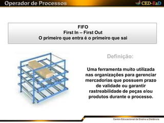 FIFO
First In – First Out
O primeiro que entra é o primeiro que sai
Definição:
Uma ferramenta muito utilizada
nas organizações para gerenciar
mercadorias que possuem prazo
de validade ou garantir
rastreabilidade de peças e/ou
produtos durante o processo.
 
