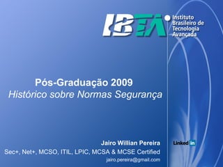 Pós-Graduação 2009
 Histórico sobre Normas Segurança



                                Jairo Willian Pereira
Sec+, Net+, MCSO, ITIL, LPIC, MCSA & MCSE Certified
                                  jairo.pereira@gmail.com
 