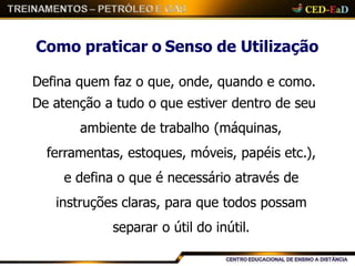 Como praticar o Senso de Utilização
Defina quem faz o que, onde, quando e como.
De atenção a tudo o que estiver dentro de seu
ambiente de trabalho (máquinas,
ferramentas, estoques, móveis, papéis etc.),
e defina o que é necessário através de
instruções claras, para que todos possam
separar o útil do inútil.
 