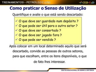 Como praticar o Senso de Utilização
Quantifique e avalie o que está sendo descartado:
Após colocar em um local determinado aquilo que será
descartado, convide as pessoas de outros setores,
para que escolham, entre os itens disponíveis, o que
de fato lhes interessar.
 O que deve ser guardado num depósito ?
 O que pode ser útil para o outro setor ?
 O que deve ser consertado ?
 O que deve ser jogado fora ?
 O que pode ser vendido ?
 