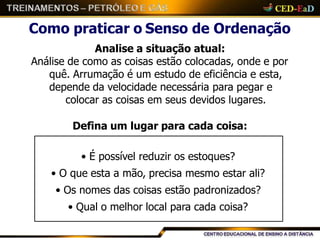Como praticar o Senso de Ordenação
Analise a situação atual:
Análise de como as coisas estão colocadas, onde e por
quê. Arrumação é um estudo de eficiência e esta,
depende da velocidade necessária para pegar e
colocar as coisas em seus devidos lugares.
Defina um lugar para cada coisa:
• É possível reduzir os estoques?
• O que esta a mão, precisa mesmo estar ali?
• Os nomes das coisas estão padronizados?
• Qual o melhor local para cada coisa?
 