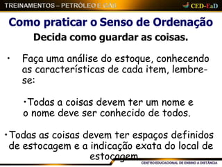 Como praticar o Senso de Ordenação
Decida como guardar as coisas.
• Faça uma análise do estoque, conhecendo
as características de cada item, lembre-
se:
•Todas a coisas devem ter um nome e
o nome deve ser conhecido de todos.
•Todas as coisas devem ter espaços definidos
de estocagem e a indicação exata do local de
estocagem.
 