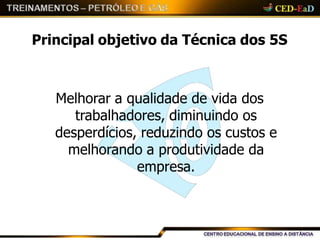 Principal objetivo da Técnica dos 5S
Melhorar a qualidade de vida dos
trabalhadores, diminuindo os
desperdícios, reduzindo os custos e
melhorando a produtividade da
empresa.
 