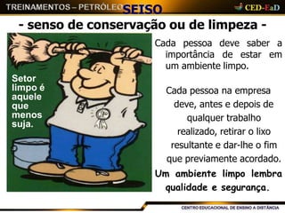 SEISO
- senso de conservação ou de limpeza -
Cada pessoa
importância
deve saber a
de estar em
um ambiente limpo.
Cada pessoa na empresa
deve, antes e depois de
qualquer trabalho
realizado, retirar o lixo
resultante e dar-lhe o fim
que previamente acordado.
Um ambiente limpo lembra
qualidade e segurança.
Setor
limpo é
aquele
que
menos
suja.
 