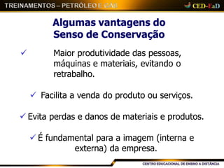 Algumas vantagens do
Senso de Conservação
 Maior produtividade das pessoas,
máquinas e materiais, evitando o
retrabalho.
 Facilita a venda do produto ou serviços.
 Evita perdas e danos de materiais e produtos.
 É fundamental para a imagem (interna e
externa) da empresa.
 
