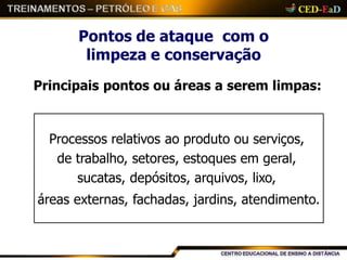 Pontos de ataque com o
limpeza e conservação
Principais pontos ou áreas a serem limpas:
Processos relativos ao produto ou serviços,
de trabalho, setores, estoques em geral,
sucatas, depósitos, arquivos, lixo,
áreas externas, fachadas, jardins, atendimento.
 