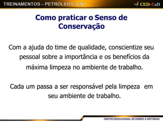 Como praticar o Senso de
Conservação
Com a ajuda do time de qualidade, conscientize seu
pessoal sobre a importância e os benefícios da
máxima limpeza no ambiente de trabalho.
Cada um passa a ser responsável pela limpeza em
seu ambiente de trabalho.
 