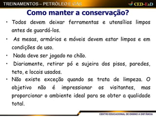 Como manter a conservação?
• Todos devem deixar ferramentas e utensílios limpos
antes de guardá-los.
• As mesas, armários e móveis devem estar limpos e em
condições de uso.
• Nada deve ser jogado no chão.
• Diariamente, retirar pó e sujeira dos pisos, paredes,
teto, e locais usados.
• Não existe exceção quando se trata de limpeza. O
objetivo não é impressionar os visitantes, mas
proporcionar o ambiente ideal para se obter a qualidade
total.
 