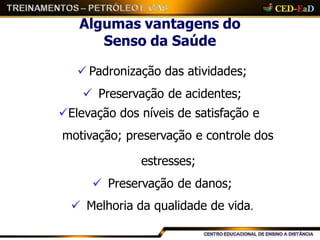 Algumas vantagens do
Senso da Saúde
 Padronização das atividades;
 Preservação de acidentes;
Elevação dos níveis de satisfação e
motivação; preservação e controle dos
estresses;
 Preservação de danos;
 Melhoria da qualidade de vida.
 
